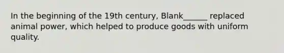 In the beginning of the 19th century, Blank______ replaced animal power, which helped to produce goods with uniform quality.