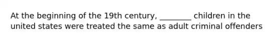 At the beginning of the 19th century, ________ children in the united states were treated the same as adult criminal offenders