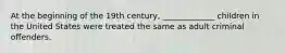 At the beginning of the 19th century, _____________ children in the United States were treated the same as adult criminal offenders.