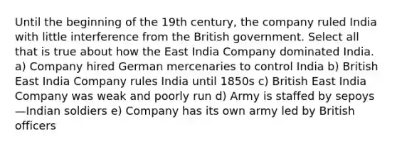 Until the beginning of the 19th century, the company ruled India with little interference from the British government. Select all that is true about how the East India Company dominated India. a) Company hired German mercenaries to control India b) British East India Company rules India until 1850s c) British East India Company was weak and poorly run d) Army is staffed by sepoys—Indian soldiers e) Company has its own army led by British officers