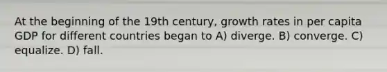 At the beginning of the 19th century, growth rates in per capita GDP for different countries began to A) diverge. B) converge. C) equalize. D) fall.