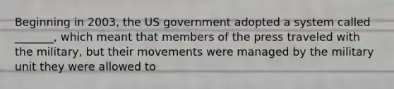 Beginning in 2003, the US government adopted a system called _______, which meant that members of the press traveled with the military, but their movements were managed by the military unit they were allowed to