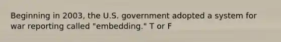 Beginning in 2003, the U.S. government adopted a system for war reporting called "embedding." T or F