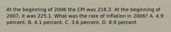 At the beginning of 2006 the CPI was 216.2. At the beginning of 2007, it was 225.1. What was the rate of inflation in 2006? A. 4.9 percent. B. 4.1 percent. C. 3.6 percent. D. 8.9 percent.