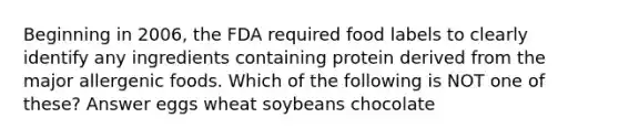 Beginning in 2006, the FDA required food labels to clearly identify any ingredients containing protein derived from the major allergenic foods. Which of the following is NOT one of these? Answer eggs wheat soybeans chocolate