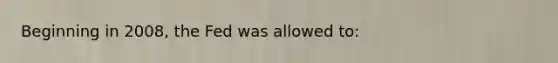 Beginning in 2008, the Fed was allowed to: