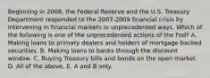 Beginning in​ 2008, the Federal Reserve and the U.S. Treasury Department responded to the​ 2007-2009 financial crisis by intervening in financial markets in unprecedented ways. Which of the following is one of the unprecedented actions of the​ Fed? A. Making loans to primary dealers and holders of​ mortgage-backed securities. B. Making loans to banks through the discount window. C. Buying Treasury bills and bonds on the open market. D. All of the above. E. A and B only.