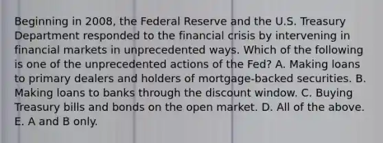 Beginning in 2008, the Federal Reserve and the U.S. Treasury Department responded to the financial crisis by intervening in financial markets in unprecedented ways. Which of the following is one of the unprecedented actions of the Fed? A. Making loans to primary dealers and holders of mortgage-backed securities. B. Making loans to banks through the discount window. C. Buying Treasury bills and bonds on the open market. D. All of the above. E. A and B only.