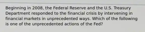 Beginning in​ 2008, the Federal Reserve and the U.S. Treasury Department responded to the financial crisis by intervening in financial markets in unprecedented ways. Which of the following is one of the unprecedented actions of the​ Fed?