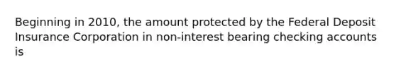 Beginning in 2010, the amount protected by the Federal Deposit Insurance Corporation in non-interest bearing checking accounts is