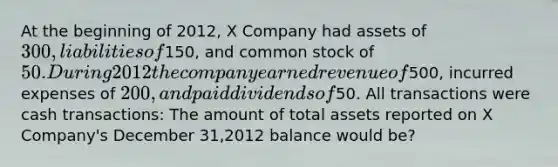 At the beginning of 2012, X Company had assets of 300, liabilities of150, and common stock of 50. During 2012 the company earned revenue of500, incurred expenses of 200, and paid dividends of50. All transactions were cash transactions: The amount of total assets reported on X Company's December 31,2012 balance would be?