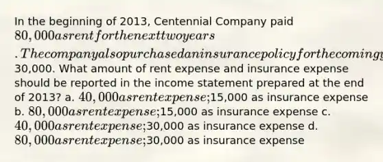 In the beginning of 2013, Centennial Company paid 80,000 as rent for the next two years. The company also purchased an insurance policy for the coming year by paying30,000. What amount of rent expense and insurance expense should be reported in the income statement prepared at the end of 2013? a. 40,000 as rent expense;15,000 as insurance expense b. 80,000 as rent expense;15,000 as insurance expense c. 40,000 as rent expense;30,000 as insurance expense d. 80,000 as rent expense;30,000 as insurance expense