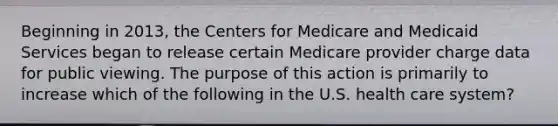 Beginning in 2013, the Centers for Medicare and Medicaid Services began to release certain Medicare provider charge data for public viewing. The purpose of this action is primarily to increase which of the following in the U.S. health care system?