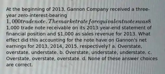 At the beginning of 2013, Gannon Company received a three-year zero-interest-bearing 1,000 trade note. The market rate for equivalent notes was 8% at that time. Gannon reported this note as a1,000 trade note receivable on its 2013 year-end statement of financial position and 1,000 as sales revenue for 2013. What effect did this accounting for the note have on Gannon's net earnings for 2013, 2014, 2015, respectively? a. Overstate, overstate, understate. b. Overstate, understate, understate. c. Overstate, overstate, overstate. d. None of these answer choices are correct.