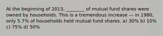 At the beginning of 2013, ________ of mutual fund shares were owned by households. This is a tremendous increase — in 1980, only 5.7% of households held mutual fund shares. a) 30% b) 10% c) 75% d) 50%