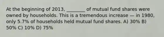 At the beginning of 2013, ________ of mutual fund shares were owned by households. This is a tremendous increase — in 1980, only 5.7% of households held mutual fund shares. A) 30% B) 50% C) 10% D) 75%