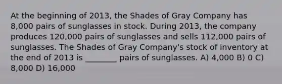 At the beginning of 2013, the Shades of Gray Company has 8,000 pairs of sunglasses in stock. During 2013, the company produces 120,000 pairs of sunglasses and sells 112,000 pairs of sunglasses. The Shades of Gray Company's stock of inventory at the end of 2013 is ________ pairs of sunglasses. A) 4,000 B) 0 C) 8,000 D) 16,000