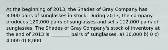 At the beginning of 2013, the Shades of Gray Company has 8,000 pairs of sunglasses in stock. During 2013, the company produces 120,000 pairs of sunglasses and sells 112,000 pairs of sunglasses. The Shades of Gray Company's stock of inventory at the end of 2013 is ________ pairs of sunglasses. a) 16,000 b) 0 c) 4,000 d) 8,000