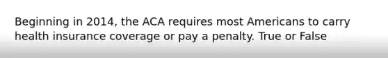 Beginning in 2014, the ACA requires most Americans to carry health insurance coverage or pay a penalty. True or False