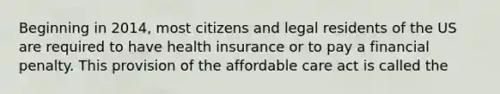 Beginning in 2014, most citizens and legal residents of the US are required to have health insurance or to pay a financial penalty. This provision of the affordable care act is called the