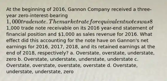 At the beginning of 2016, Gannon Company received a three-year zero-interest-bearing 1,000 trade note. The market rate for equivalent notes was 8% at that time. Gannon reported this note as a1,000 trade note receivable on its 2016 year-end statement of financial position and 1,000 as sales revenue for 2016. What effect did this accounting for the note have on Gannon's net earnings for 2016, 2017, 2018, and its retained earnings at the end of 2018, respectively? a. Overstate, overstate, understate, zero b. Overstate, understate, understate, understate c. Overstate, overstate, overstate, overstate d. Overstate, understate, understate, zero