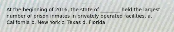 At the beginning of 2016, the state of ________ held the largest number of prison inmates in privately operated facilities. a. California b. New York c. Texas d. Florida