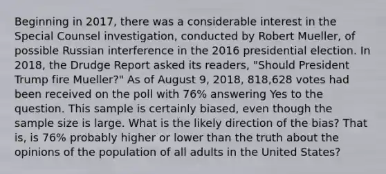 Beginning in 2017, there was a considerable interest in the Special Counsel investigation, conducted by Robert Mueller, of possible Russian interference in the 2016 presidential election. In 2018, the Drudge Report asked its readers, "Should President Trump fire Mueller?" As of August 9, 2018, 818,628 votes had been received on the poll with 76% answering Yes to the question. This sample is certainly biased, even though the sample size is large. What is the likely direction of the bias? That is, is 76% probably higher or lower than the truth about the opinions of the population of all adults in the United States?