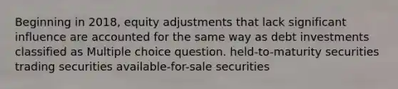 Beginning in 2018, equity adjustments that lack significant influence are accounted for the same way as debt investments classified as Multiple choice question. held-to-maturity securities trading securities available-for-sale securities