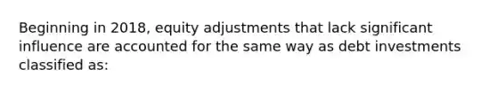 Beginning in 2018, equity adjustments that lack significant influence are accounted for the same way as debt investments classified as: