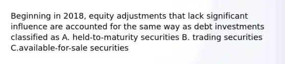 Beginning in 2018, equity adjustments that lack significant influence are accounted for the same way as debt investments classified as A. held-to-maturity securities B. trading securities C.available-for-sale securities