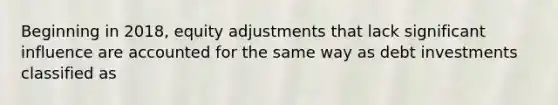 Beginning in 2018, equity adjustments that lack significant influence are accounted for the same way as debt investments classified as