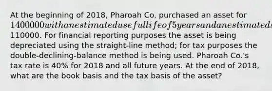 At the beginning of 2018, Pharoah Co. purchased an asset for 1400000 with an estimated useful life of 5 years and an estimated salvage value of110000. For financial reporting purposes the asset is being depreciated using the straight-line method; for tax purposes the double-declining-balance method is being used. Pharoah Co.'s tax rate is 40% for 2018 and all future years. At the end of 2018, what are the book basis and the tax basis of the asset?