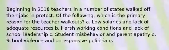 Beginning in 2018 teachers in a number of states walked off their jobs in protest. Of the following, which is the primary reason for the teacher walkouts? a. Low salaries and lack of adequate resources b. Harsh working conditions and lack of school leadership c. Student misbehavior and parent apathy d. School violence and unresponsive politicians