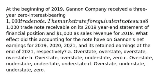 At the beginning of 2019, Gannon Company received a three-year zero-interest-bearing 1,000 trade note. The market rate for equivalent notes was 8% at that time. Gannon reported this note as a1,000 trade note receivable on its 2019 year-end statement of financial position and 1,000 as sales revenue for 2019. What effect did this accounting for the note have on Gannon's net earnings for 2019, 2020, 2021, and its retained earnings at the end of 2021, respectively? a. Overstate, overstate, overstate, overstate b. Overstate, overstate, understate, zero c. Overstate, understate, understate, understate d. Overstate, understate, understate, zero.