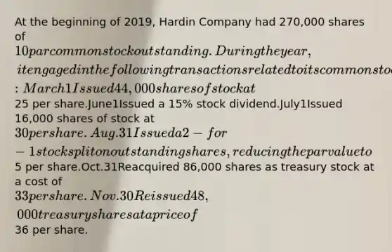 At the beginning of 2019, Hardin Company had 270,000 shares of 10 par common stock outstanding. During the year, it engaged in the following transactions related to its common stock: March1Issued 44,000 shares of stock at25 per share.June1Issued a 15% stock dividend.July1Issued 16,000 shares of stock at 30 per share.Aug.31Issued a 2-for-1 stock split on outstanding shares, reducing the par value to5 per share.Oct.31Reacquired 86,000 shares as treasury stock at a cost of 33 per share.Nov.30Reissued 48,000 treasury shares at a price of36 per share.