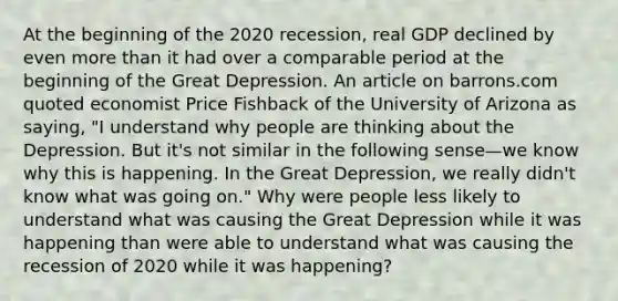 At the beginning of the 2020​ recession, real GDP declined by even more than it had over a comparable period at the beginning of the Great Depression. An article on barrons.com quoted economist Price Fishback of the University of Arizona as​ saying, "I understand why people are thinking about the Depression. But​ it's not similar in the following sense—we know why this is happening. In the Great​ Depression, we really​ didn't know what was going​ on." Why were people less likely to understand what was causing the Great Depression while it was happening than were able to understand what was causing the recession of 2020 while it was​ happening?