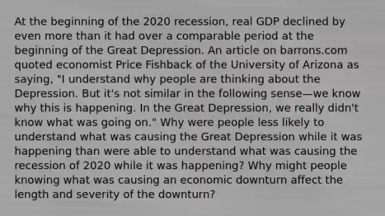 At the beginning of the 2020 recession, real GDP declined by even more than it had over a comparable period at the beginning of the Great Depression. An article on barrons.com quoted economist Price Fishback of the University of Arizona as saying, "I understand why people are thinking about the Depression. But it's not similar in the following sense—we know why this is happening. In the Great Depression, we really didn't know what was going on." Why were people less likely to understand what was causing the Great Depression while it was happening than were able to understand what was causing the recession of 2020 while it was happening? Why might people knowing what was causing an economic downturn affect the length and severity of the downturn?