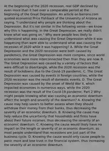 At the beginning of the 2020​ recession, real GDP declined by even more than it had over a comparable period at the beginning of the Great Depression. An article on barrons.com quoted economist Price Fishback of the University of Arizona as​ saying, "I understand why people are thinking about the Depression. But​ it's not similar in the following sense—we know why this is happening. In the Great​ Depression, we really​ didn't know what was going​ on." Why were people less likely to understand what was causing the Great Depression while it was happening than were able to understand what was causing the recession of 2020 while it was​ happening? A. While the Great Depression and the 2020 recession were both caused by​ pandemics, the Great Depression was more​ complex, since world economies were more interconnected then than they are now. B. The Great Depression was caused by a variety of factors that were difficult to​ disentangle, while the 2020 recession was the result of lockdowns due to the​ Covid-19 pandemic. C. The Great Depression was caused by events in foreign​ countries, while the 2020 recession was the result of domestic events. D. The Great Depression was caused by the onset of World War​ II, which impacted economies in numerous​ ways, while the 2020 recession was the result of the​ Covid-19 pandemic. Part 2 Why might people knowing what was causing an economic downturn affect the length and severity of the​ downturn? A. Knowing the cause may help savers to better assess when they should withdraw their money from their​ banks, thus decreasing the severity of an economic downturn. B. Knowing the cause may help reduce the uncertainty that households and firms have about their future​ incomes, thus decreasing the severity of an economic downturn. C. Knowing the cause would likely have no impact on the length or severity of an economic​ downturn, as most people understand that recessions are just part of the business cycle. D. Knowing the cause would only cause people to panic more and lose trust in the financial​ system, thus increasing the severity of an economic downturn.