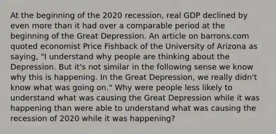 At the beginning of the 2020​ recession, real GDP declined by even more than it had over a comparable period at the beginning of the Great Depression. An article on barrons.com quoted economist Price Fishback of the University of Arizona as​ saying, "I understand why people are thinking about the Depression. But​ it's not similar in the following sense we know why this is happening. In the Great​ Depression, we really​ didn't know what was going​ on." Why were people less likely to understand what was causing the Great Depression while it was happening than were able to understand what was causing the recession of 2020 while it was​ happening?