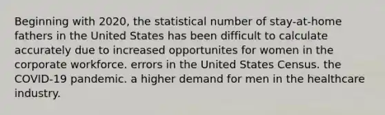 Beginning with 2020, the statistical number of stay-at-home fathers in the United States has been difficult to calculate accurately due to increased opportunites for women in the corporate workforce. errors in the United States Census. the COVID-19 pandemic. a higher demand for men in the healthcare industry.