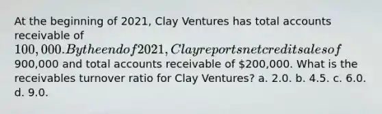 At the beginning of 2021, Clay Ventures has total accounts receivable of 100,000. By the end of 2021, Clay reports net credit sales of900,000 and total accounts receivable of 200,000. What is the receivables turnover ratio for Clay Ventures? a. 2.0. b. 4.5. c. 6.0. d. 9.0.