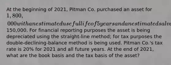 At the beginning of 2021, Pitman Co. purchased an asset for 1,800,000 with an estimated useful life of 5 years and an estimated salvage value of150,000. For financial reporting purposes the asset is being depreciated using the straight-line method; for tax purposes the double-declining-balance method is being used. Pitman Co.'s tax rate is 20% for 2021 and all future years. At the end of 2021, what are the book basis and the tax basis of the asset?