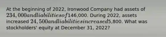 At the beginning of 2022, Ironwood Company had assets of 234,000 and liabilities of146,000. During 2022, assets increased 24,500 and liabilities increased5,800. What was stockholders' equity at December 31, 2022?