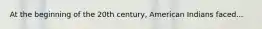 At the beginning of the 20th century, American Indians faced...