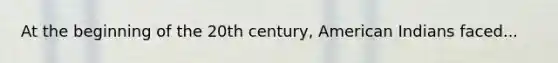 At the beginning of the 20th century, American Indians faced...