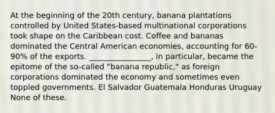 At the beginning of the 20th century, banana plantations controlled by United States-based multinational corporations took shape on the Caribbean cost. Coffee and bananas dominated the Central American economies, accounting for 60-90% of the exports. ________________, in particular, became the epitome of the so-called "banana republic," as foreign corporations dominated the economy and sometimes even toppled governments. El Salvador Guatemala Honduras Uruguay None of these.