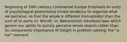 Beginning of 20th century Continental Europe Emphasis on unity of psychological phenomena Innate tendency to organize what we perceive, so that the whole is different from/greater than the sum of its parts vs. Wundt, vs. Behaviorism Introduce laws which govern our ability to quickly perceive whole objects rather than its components Importance of insight in problem solving; the "a-ha!" moment