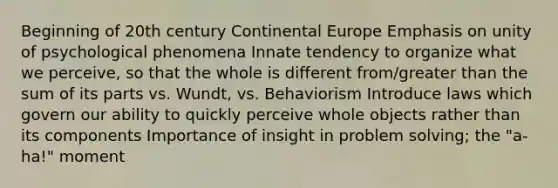 Beginning of 20th century Continental Europe Emphasis on unity of psychological phenomena Innate tendency to organize what we perceive, so that the whole is different from/greater than the sum of its parts vs. Wundt, vs. Behaviorism Introduce laws which govern our ability to quickly perceive whole objects rather than its components Importance of insight in problem solving; the "a-ha!" moment