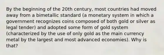 By the beginning of the 20th century, most countries had moved away from a bimetallic standard (a monetary system in which a government recognizes coins composed of both gold or silver as legal tender) and adopted some form of gold system (characterized by the use of only gold as the main currency metal by the largest and most advanced economies). Why is that?