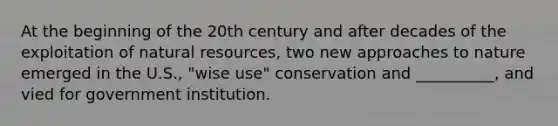 At the beginning of the 20th century and after decades of the exploitation of natural resources, two new approaches to nature emerged in the U.S., "wise use" conservation and __________, and vied for government institution.